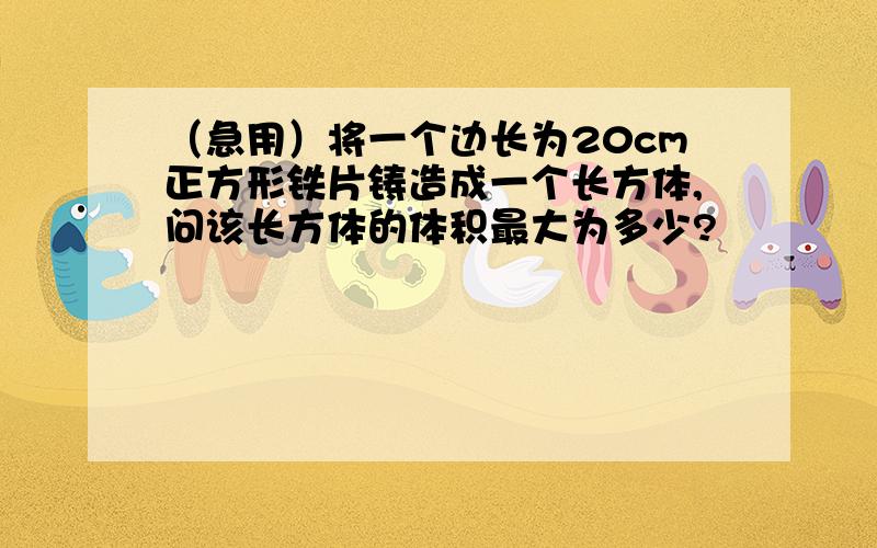 （急用）将一个边长为20cm正方形铁片铸造成一个长方体,问该长方体的体积最大为多少?