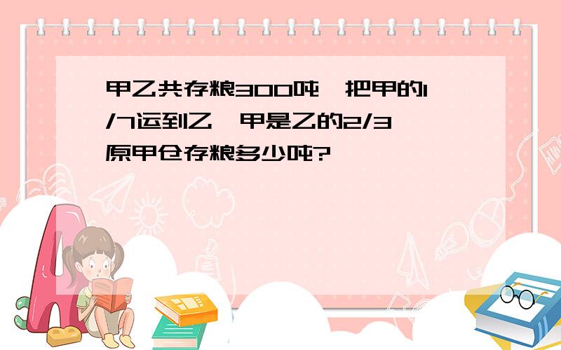 甲乙共存粮300吨,把甲的1/7运到乙,甲是乙的2/3,原甲仓存粮多少吨?