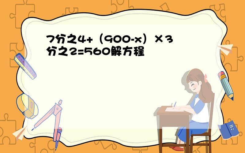 7分之4+（900-x）×3分之2=560解方程