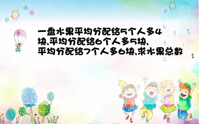 一盘水果平均分配给5个人多4块,平均分配给6个人多5块,平均分配给7个人多6块,求水果总数