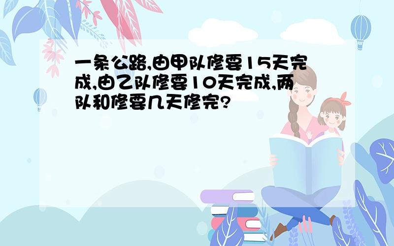 一条公路,由甲队修要15天完成,由乙队修要10天完成,两队和修要几天修完?