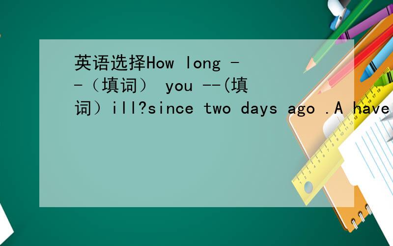 英语选择How long --（填词） you --(填词）ill?since two days ago .A have