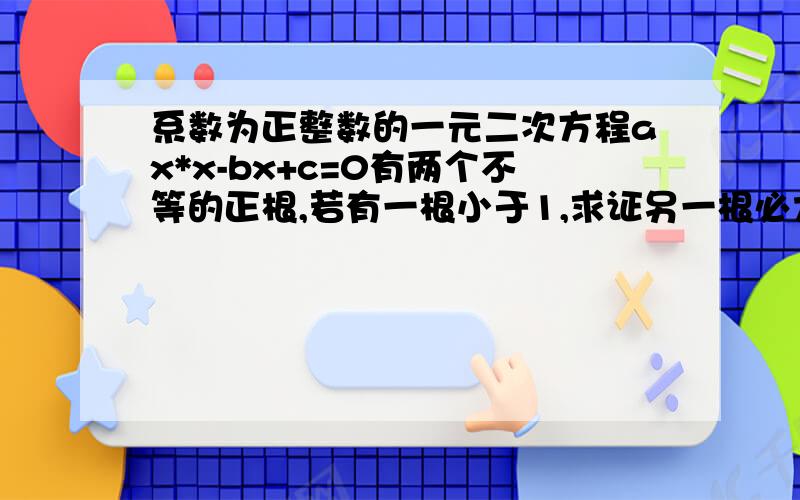 系数为正整数的一元二次方程ax*x-bx+c=0有两个不等的正根,若有一根小于1,求证另一根必大于1.