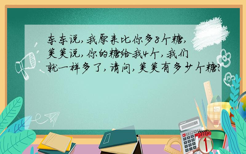 东东说,我原来比你多8个糖,笑笑说,你的糖给我4个,我们就一样多了,请问,笑笑有多少个糖?