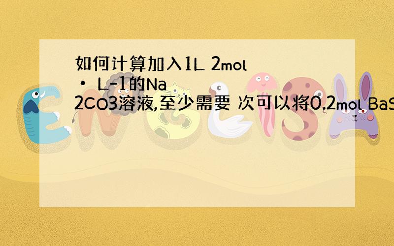 如何计算加入1L 2mol • L-1的Na2CO3溶液,至少需要 次可以将0.2mol BaSO4转