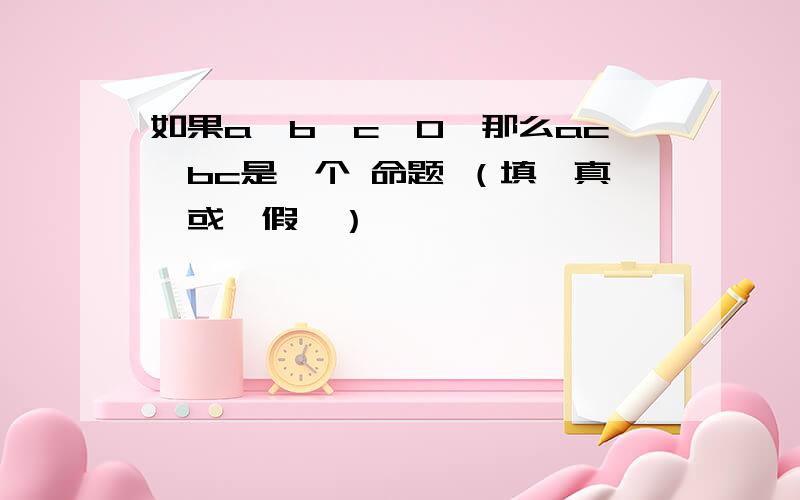 如果a＞b,c＞0,那么ac＞bc是一个 命题 （填＂真＂或＂假＂）