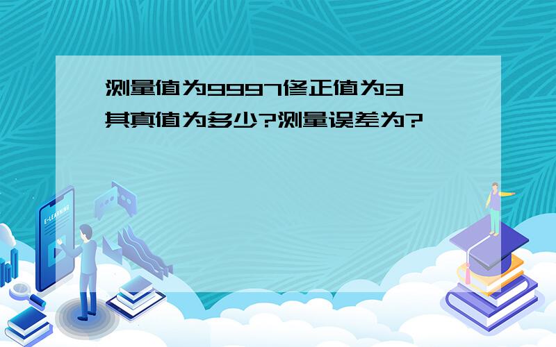 测量值为9997修正值为3,其真值为多少?测量误差为?