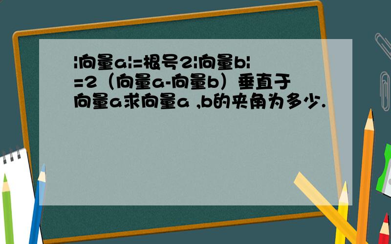 |向量a|=根号2|向量b|=2（向量a-向量b）垂直于向量a求向量a ,b的夹角为多少.