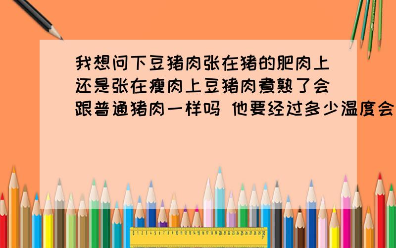 我想问下豆猪肉张在猪的肥肉上还是张在瘦肉上豆猪肉煮熟了会跟普通猪肉一样吗 他要经过多少温度会死掉