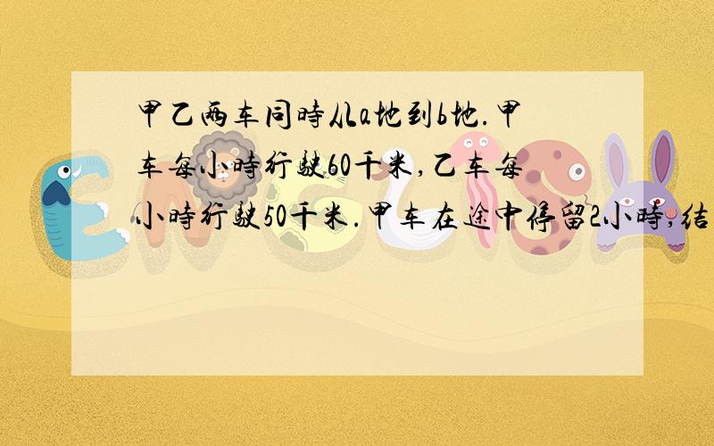 甲乙两车同时从a地到b地.甲车每小时行驶60千米,乙车每小时行驶50千米.甲车在途中停留2小时,结果比乙车迟到0.5小时