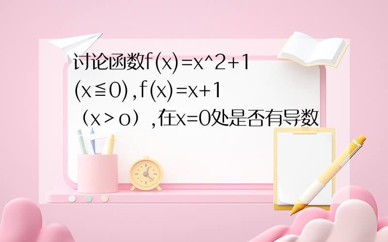 讨论函数f(x)=x^2+1(x≦0),f(x)=x+1（x﹥o）,在x=0处是否有导数