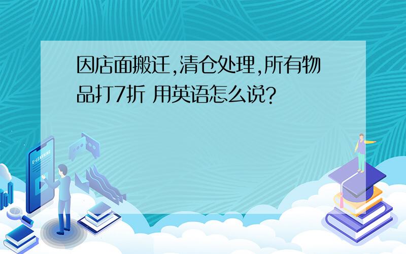 因店面搬迁,清仓处理,所有物品打7折 用英语怎么说?