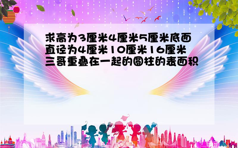 求高为3厘米4厘米5厘米底面直径为4厘米10厘米16厘米三哥重叠在一起的圆柱的表面积