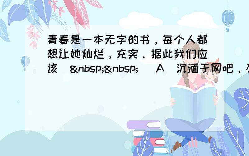 青春是一本无字的书，每个人都想让她灿烂，充实。据此我们应该（  ） A．沉湎于网吧，及时行乐 B．两