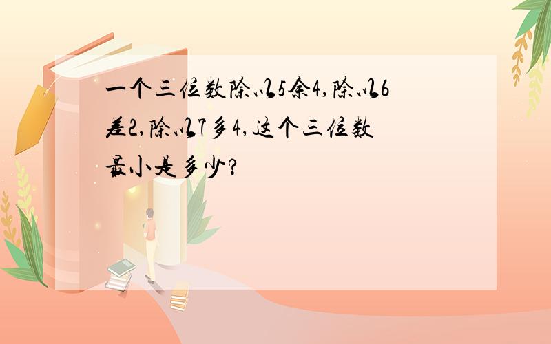 一个三位数除以5余4,除以6差2,除以7多4,这个三位数最小是多少?