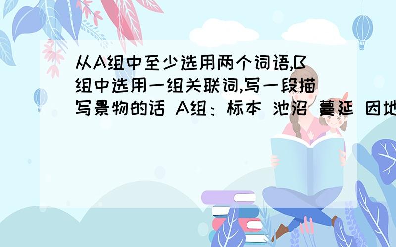 从A组中至少选用两个词语,B组中选用一组关联词,写一段描写景物的话 A组：标本 池沼 蔓延 因地制宜