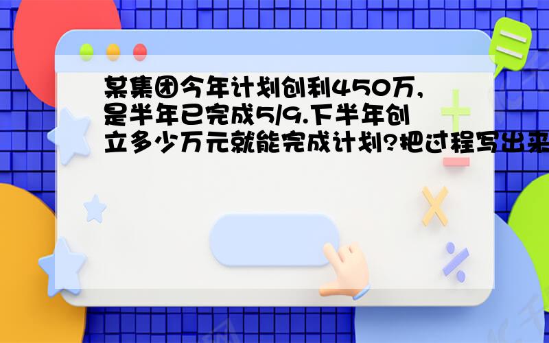 某集团今年计划创利450万,是半年已完成5/9.下半年创立多少万元就能完成计划?把过程写出来