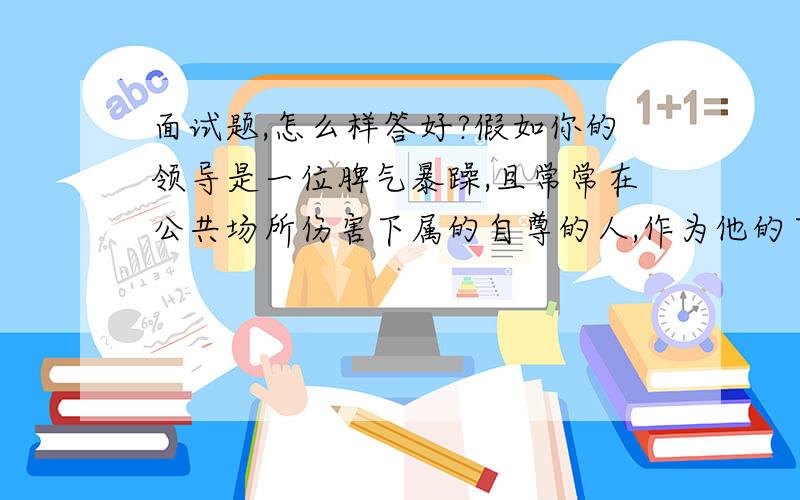 面试题,怎么样答好?假如你的领导是一位脾气暴躁,且常常在公共场所伤害下属的自尊的人,作为他的下属,你将如何与他相处?