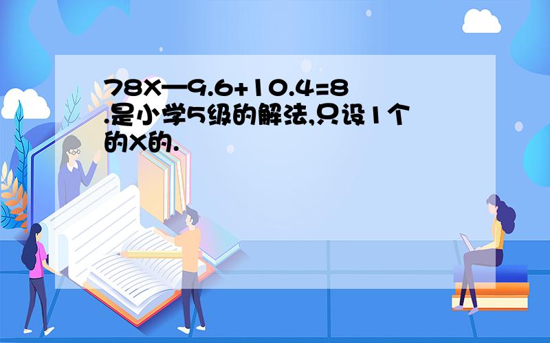 78X—9.6+10.4=8.是小学5级的解法,只设1个的X的.