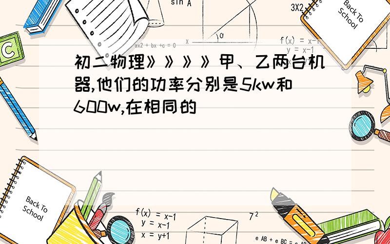 初二物理》》》》甲、乙两台机器,他们的功率分别是5kw和600w,在相同的