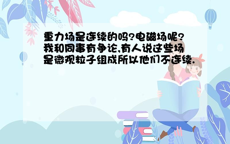 重力场是连续的吗?电磁场呢?我和同事有争论,有人说这些场是微观粒子组成所以他们不连续.