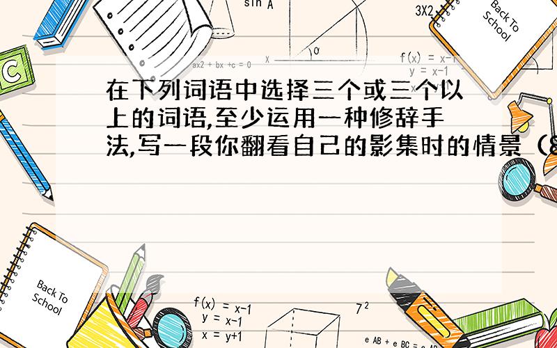 在下列词语中选择三个或三个以上的词语,至少运用一种修辞手法,写一段你翻看自己的影集时的情景（80个字）