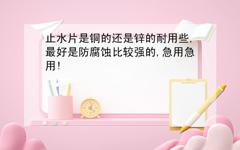 止水片是铜的还是锌的耐用些,最好是防腐蚀比较强的,急用急用!