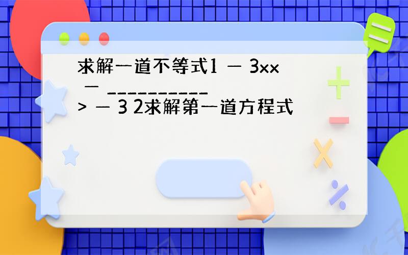 求解一道不等式1 — 3xx — __________ > — 3 2求解第一道方程式