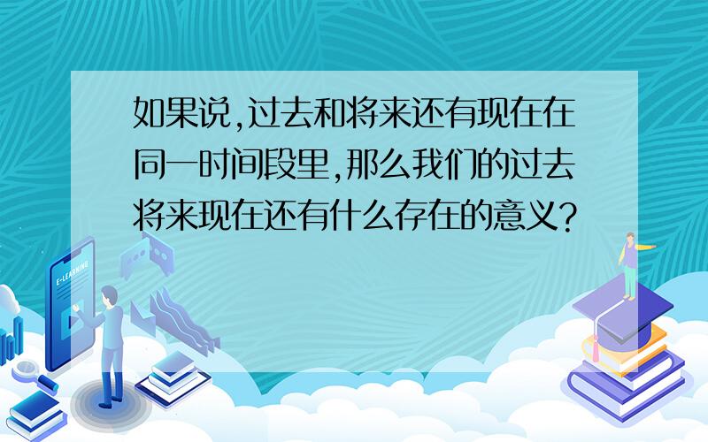 如果说,过去和将来还有现在在同一时间段里,那么我们的过去将来现在还有什么存在的意义?