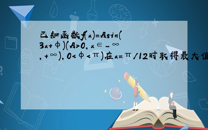 已知函数f(x)=Asin(3x+φ)(A＞0,x∈-∞,+∞),0＜φ＜π)在x=π/12时取得最大值4.(1)求f（