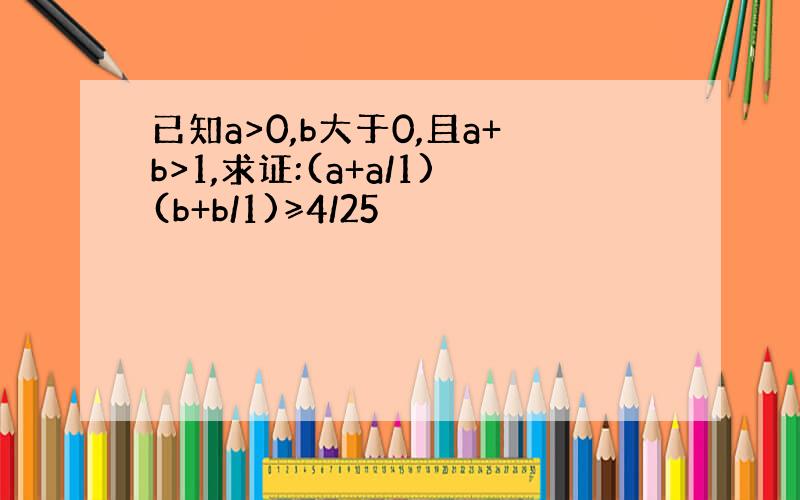 已知a>0,b大于0,且a+b>1,求证:(a+a/1)(b+b/1)≥4/25