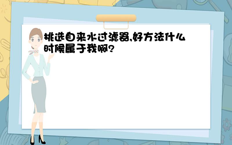 挑选自来水过滤器,好方法什么时候属于我啊?