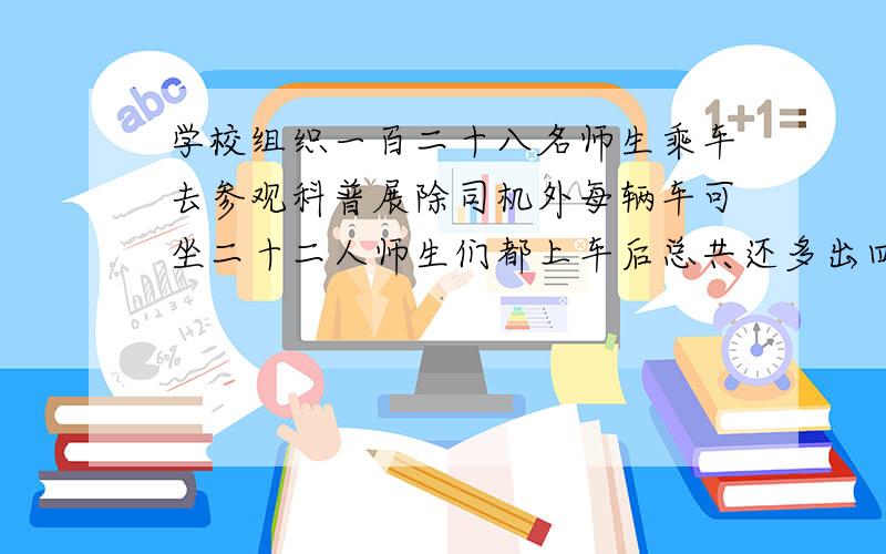 学校组织一百二十八名师生乘车去参观科普展除司机外每辆车可坐二十二人师生们都上车后总共还多出四个座位请问学校用了几辆车