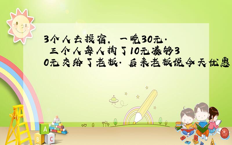 3个人去投宿, 一晚30元. 三个人每人掏了10元凑够30元交给了老板. 后来老板说今天优惠只要25元就够了, 拿出