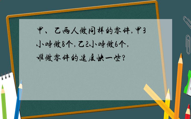 甲、乙两人做同样的零件,甲3小时做8个,乙2小时做6个,谁做零件的速度快一些?