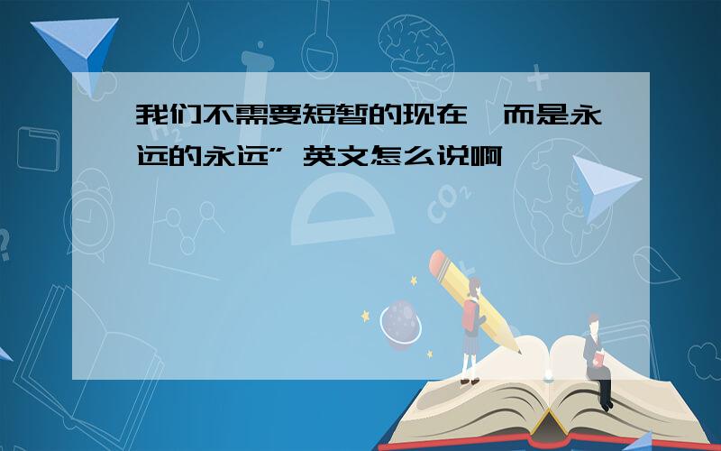 我们不需要短暂的现在,而是永远的永远” 英文怎么说啊