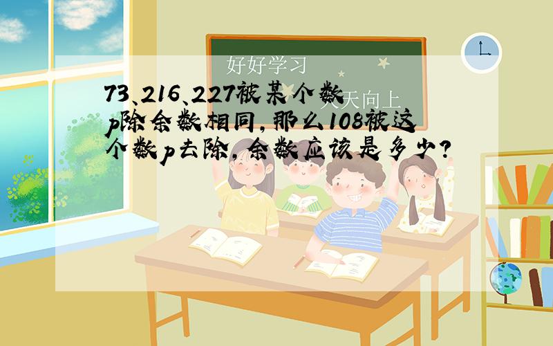 73、216、227被某个数p除余数相同,那么108被这个数p去除,余数应该是多少?