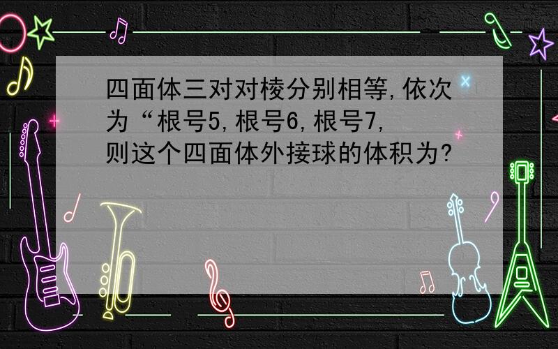 四面体三对对棱分别相等,依次为“根号5,根号6,根号7,则这个四面体外接球的体积为?