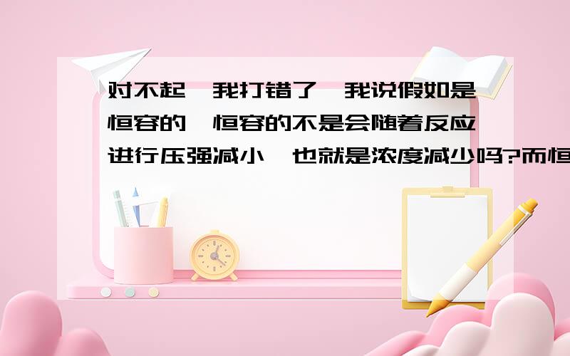 对不起,我打错了,我说假如是恒容的,恒容的不是会随着反应进行压强减小,也就是浓度减少吗?而恒压的话,它反应进行活塞向里,