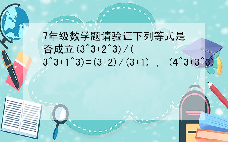 7年级数学题请验证下列等式是否成立(3^3+2^3)/(3^3+1^3)=(3+2)/(3+1) , (4^3+3^3)