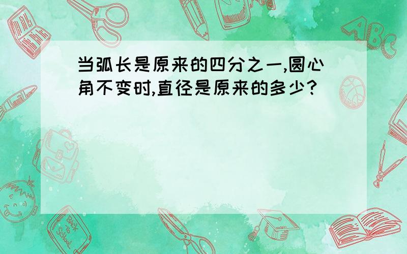 当弧长是原来的四分之一,圆心角不变时,直径是原来的多少?