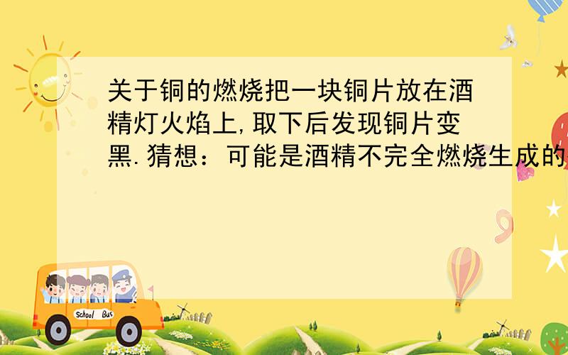 关于铜的燃烧把一块铜片放在酒精灯火焰上,取下后发现铜片变黑.猜想：可能是酒精不完全燃烧生成的碳附着在铜片生.问：为什么铜