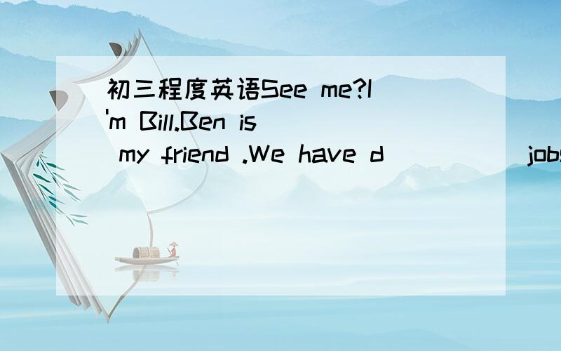 初三程度英语See me?I'm Bill.Ben is my friend .We have d_____ jobs