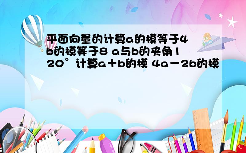 平面向量的计算a的模等于4 b的模等于8 a与b的夹角120°计算a＋b的模 4a－2b的模