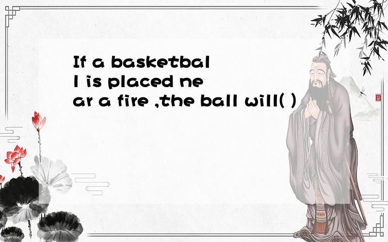 If a basketball is placed near a fire ,the ball will( )