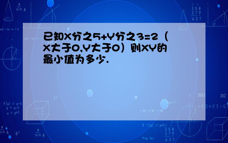 已知X分之5+Y分之3=2（X大于0,Y大于0）则XY的最小值为多少.