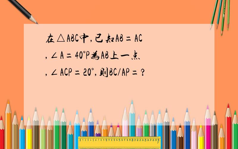 在△ABC中,已知AB=AC,∠A=40°P为AB上一点,∠ACP=20°,则BC/AP=?