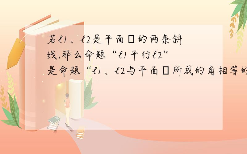 若l1、l2是平面α的两条斜线,那么命题“l1平行l2”是命题“l1、l2与平面α所成的角相等的什么条件