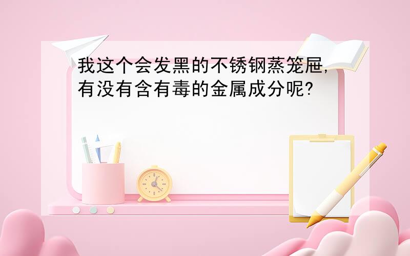 我这个会发黑的不锈钢蒸笼屉,有没有含有毒的金属成分呢?