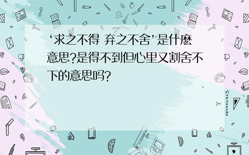 ‘求之不得 弃之不舍’是什麽意思?是得不到但心里又割舍不下的意思吗?